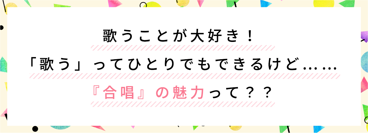 歌うことが大好き！歌うってひとりでもできるけど...合唱団の魅力って